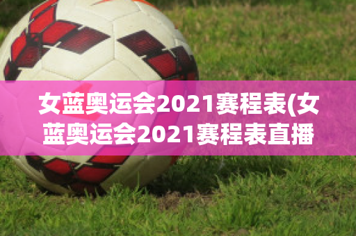 女蓝奥运会2021赛程表(女蓝奥运会2021赛程表直播)