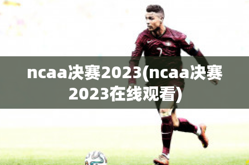 ncaa决赛2023(ncaa决赛2023在线观看)