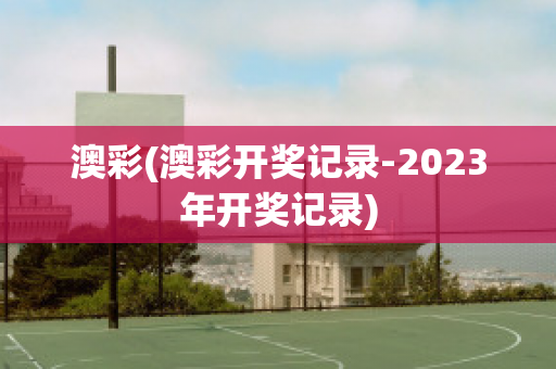 澳彩(澳彩开奖记录-2023年开奖记录)