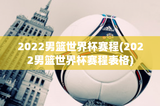 2022男篮世界杯赛程(2022男篮世界杯赛程表格)