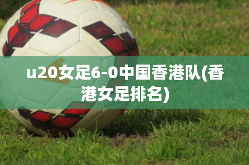 u20女足6-0中国香港队(香港女足排名)