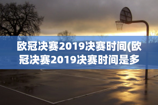 欧冠决赛2019决赛时间(欧冠决赛2019决赛时间是多少)