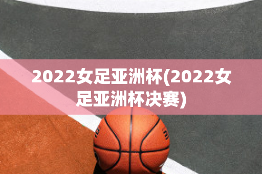 2022女足亚洲杯(2022女足亚洲杯决赛)