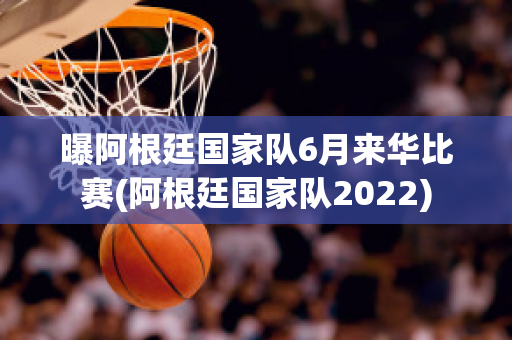 曝阿根廷国家队6月来华比赛(阿根廷国家队2022)