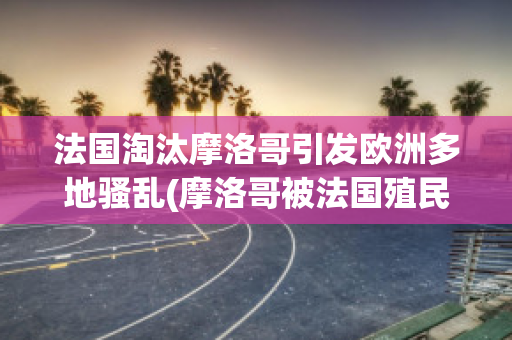 法国淘汰摩洛哥引发欧洲多地骚乱(摩洛哥被法国殖民)