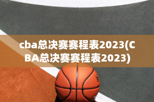 cba总决赛赛程表2023(CBA总决赛赛程表2023)