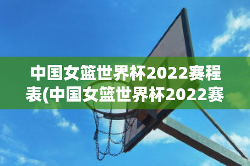 中国女篮世界杯2022赛程表(中国女篮世界杯2022赛程表最新)