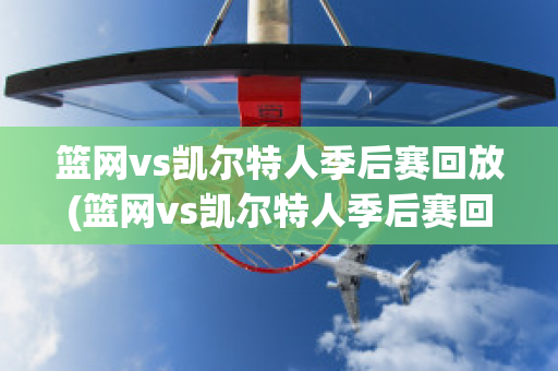 篮网vs凯尔特人季后赛回放(篮网vs凯尔特人季后赛回放视频)