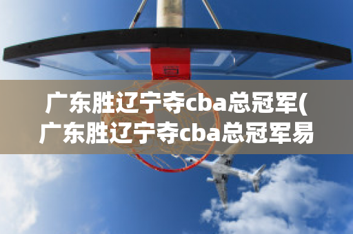 广东胜辽宁夺cba总冠军(广东胜辽宁夺cba总冠军易建联)