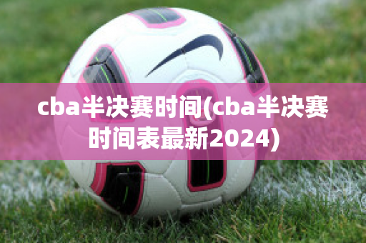 cba半决赛时间(cba半决赛时间表最新2024)