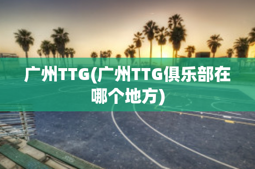 广州TTG(广州TTG俱乐部在哪个地方)