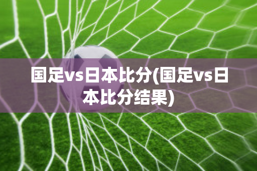 国足vs日本比分(国足vs日本比分结果)