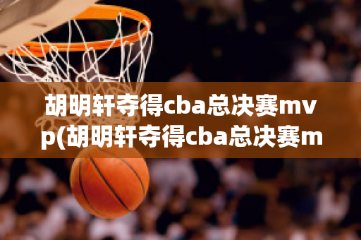 胡明轩夺得cba总决赛mvp(胡明轩夺得cba总决赛mvp 新闻)