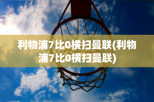 利物浦7比0横扫曼联(利物浦7比0横扫曼联)