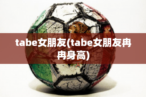 tabe女朋友(tabe女朋友冉冉身高)