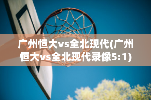 广州恒大vs全北现代(广州恒大vs全北现代录像5:1)