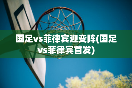 国足vs菲律宾迎变阵(国足vs菲律宾首发)