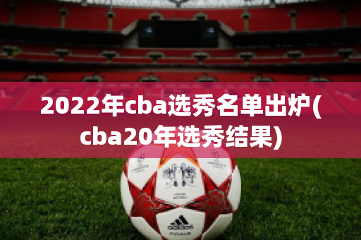 2022年cba选秀名单出炉(cba20年选秀结果)