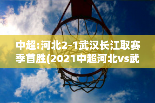 中超:河北2-1武汉长江取赛季首胜(2021中超河北vs武汉直播)