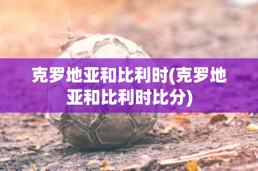 克罗地亚和比利时(克罗地亚和比利时比分)