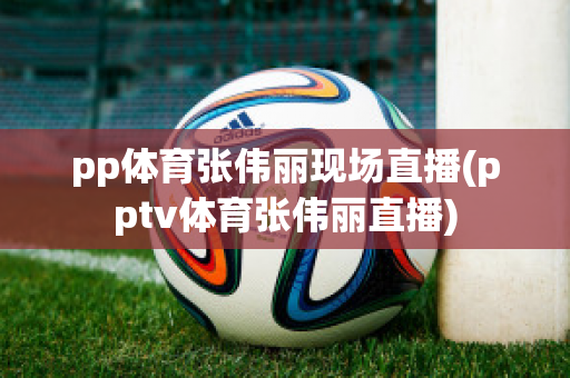 pp体育张伟丽现场直播(pptv体育张伟丽直播)