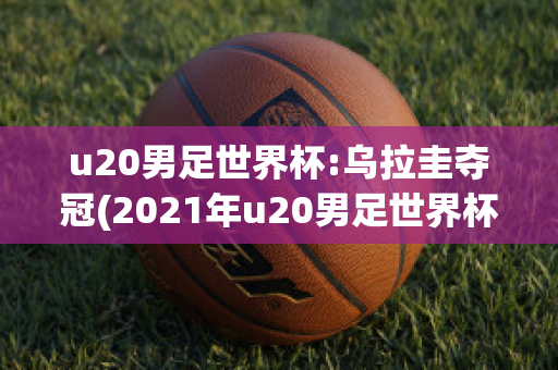 u20男足世界杯:乌拉圭夺冠(2021年u20男足世界杯)