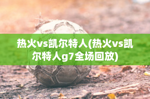 热火vs凯尔特人(热火vs凯尔特人g7全场回放)