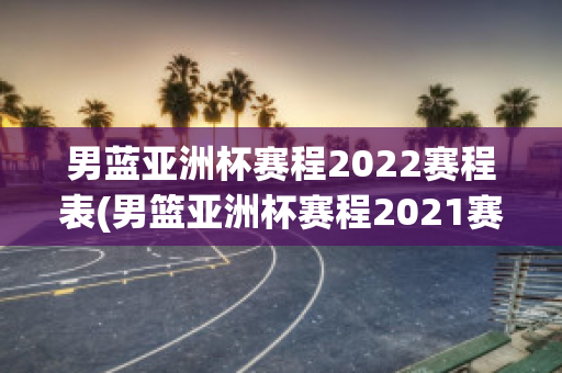 男蓝亚洲杯赛程2022赛程表(男篮亚洲杯赛程2021赛程表)