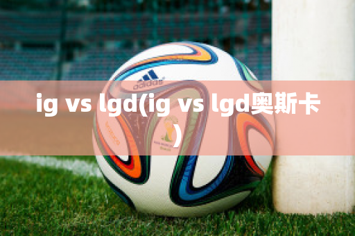 ig vs lgd(ig vs lgd奥斯卡)