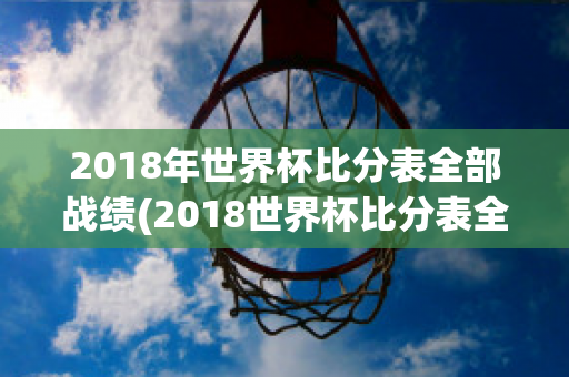 2018年世界杯比分表全部战绩(2018世界杯比分表全部战绩查询)