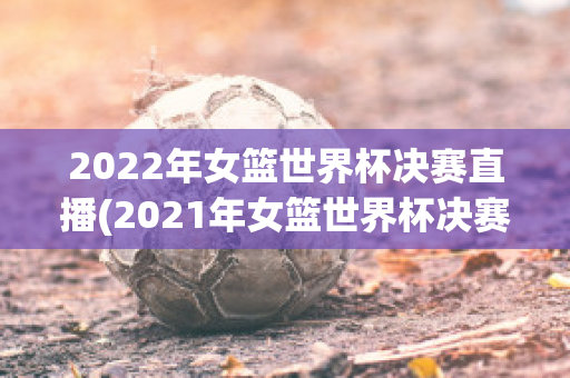 2022年女篮世界杯决赛直播(2021年女篮世界杯决赛)