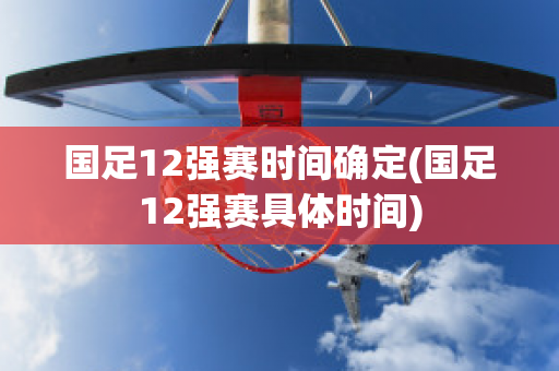 国足12强赛时间确定(国足12强赛具体时间)