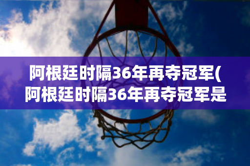 阿根廷时隔36年再夺冠军(阿根廷时隔36年再夺冠军是哪一年)