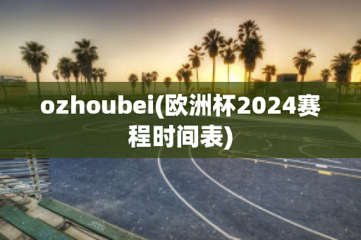 ozhoubei(欧洲杯2024赛程时间表)