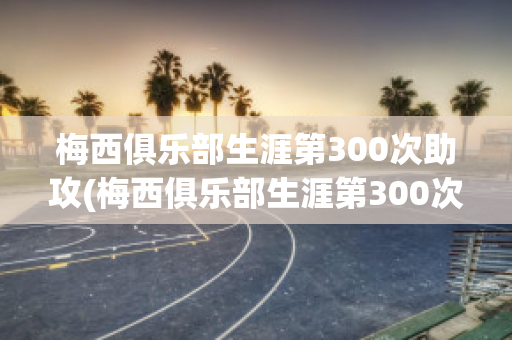 梅西俱乐部生涯第300次助攻(梅西俱乐部生涯第300次助攻视频)