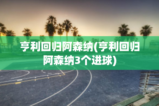 亨利回归阿森纳(亨利回归阿森纳3个进球)