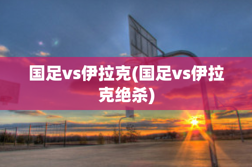 国足vs伊拉克(国足vs伊拉克绝杀)