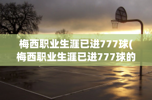 梅西职业生涯已进777球(梅西职业生涯已进777球的球员)