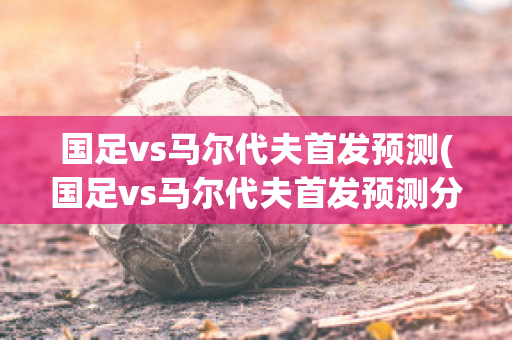 国足vs马尔代夫首发预测(国足vs马尔代夫首发预测分析)