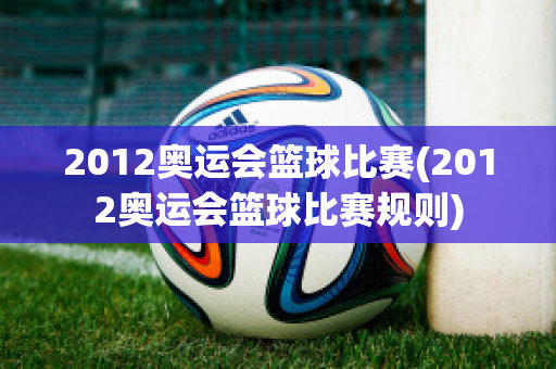 2012奥运会篮球比赛(2012奥运会篮球比赛规则)