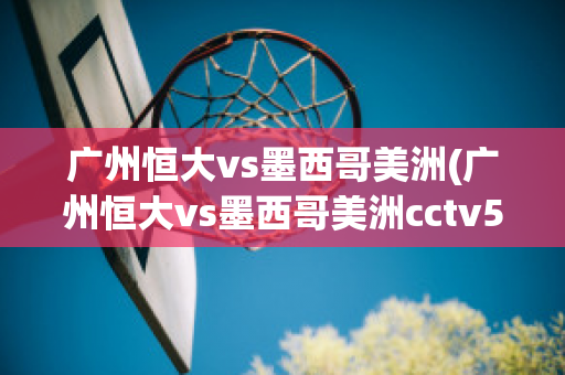 广州恒大vs墨西哥美洲(广州恒大vs墨西哥美洲cctv5)