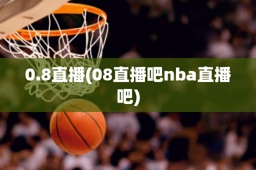 0.8直播(08直播吧nba直播吧)