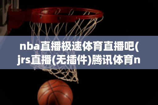 nba直播极速体育直播吧(jrs直播(无插件)腾讯体育nba)