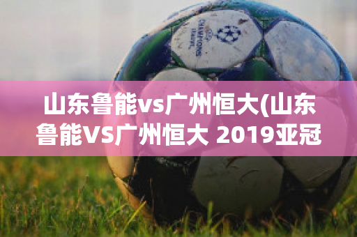 山东鲁能vs广州恒大(山东鲁能VS广州恒大 2019亚冠全场)