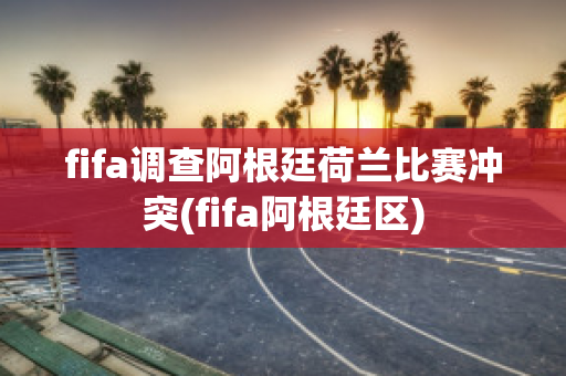 fifa调查阿根廷荷兰比赛冲突(fifa阿根廷区)