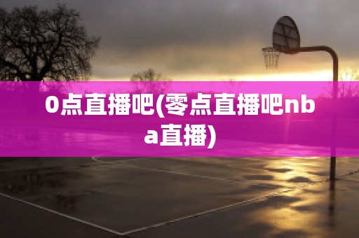 0点直播吧(零点直播吧nba直播)