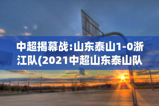 中超揭幕战:山东泰山1-0浙江队(2021中超山东泰山队直播)