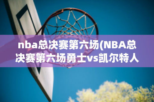 nba总决赛第六场(NBA总决赛第六场勇士vs凯尔特人)