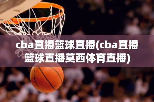 cba直播篮球直播(cba直播篮球直播莫西体育直播)