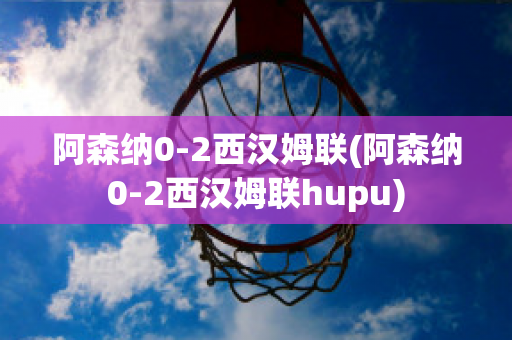 阿森纳0-2西汉姆联(阿森纳0-2西汉姆联hupu)